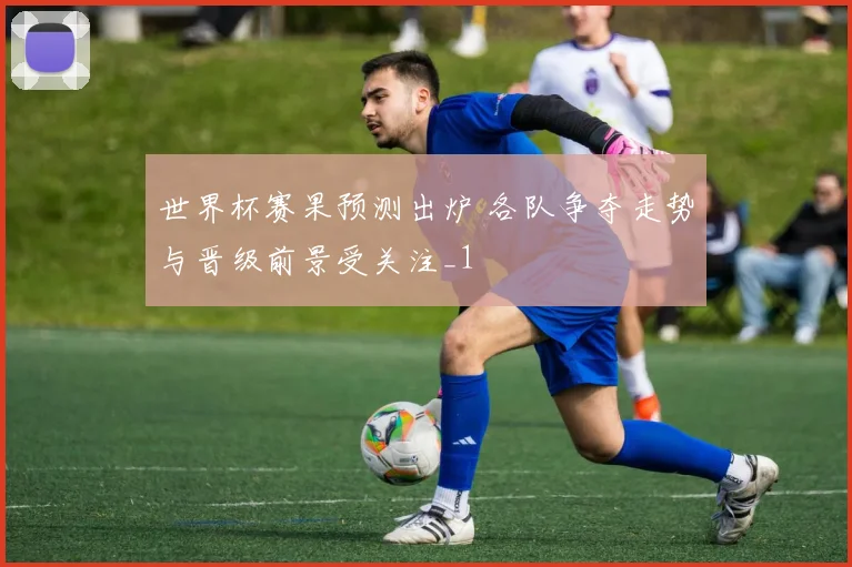 世界杯赛果预测出炉 各队争夺走势与晋级前景受关注_1