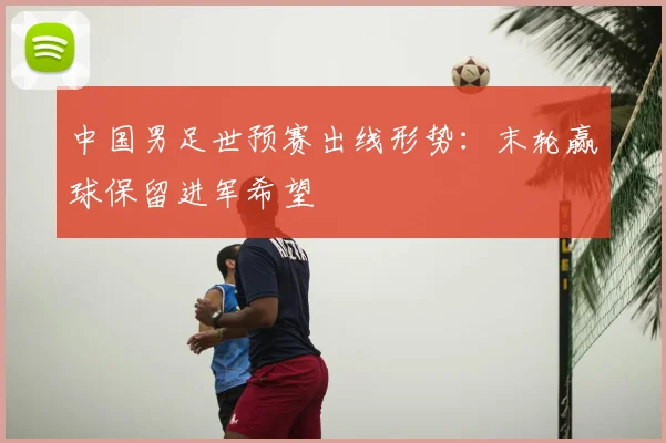 中国男足世预赛出线形势:末轮赢球保留进军希望